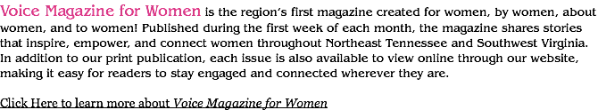 Voice Magazine for Women is the region’s first magazine created for women, by women, about women, and to women! Published during the first week of each month, the magazine shares stories that inspire, empower, and connect women throughout Northeast Tennessee and Southwest Virginia. In addition to our print publication, each issue is also available to view online through our website, making it easy for readers to stay engaged and connected wherever they are. Click Here to learn more about Voice Magazine for Women